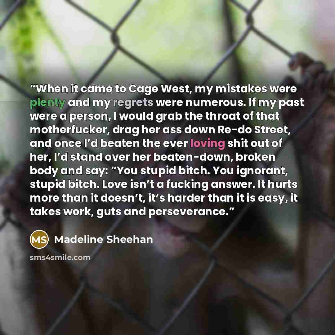 “When it came to Cage West, my mistakes were plenty and my regrets were numerous. If my past were a person, I would grab the throat of that motherfucker, drag her ass down Re-do Street, and once I’d beaten the ever loving shit out of her, I’d stand over her beaten-down, broken body and say: “You…” quote by Madeline Sheehan