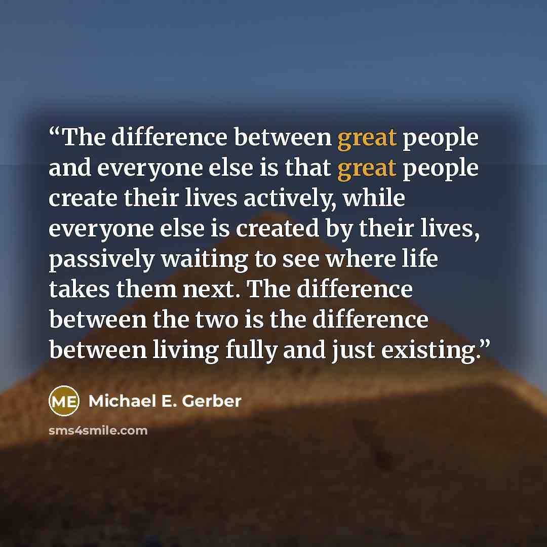 “The difference between great people and everyone else is that great people create their lives actively, while everyone else is created by their lives, passively waiting to see where life takes them next. The difference between the two is the difference between living fully and just existing.” quote by Michael E. Gerber