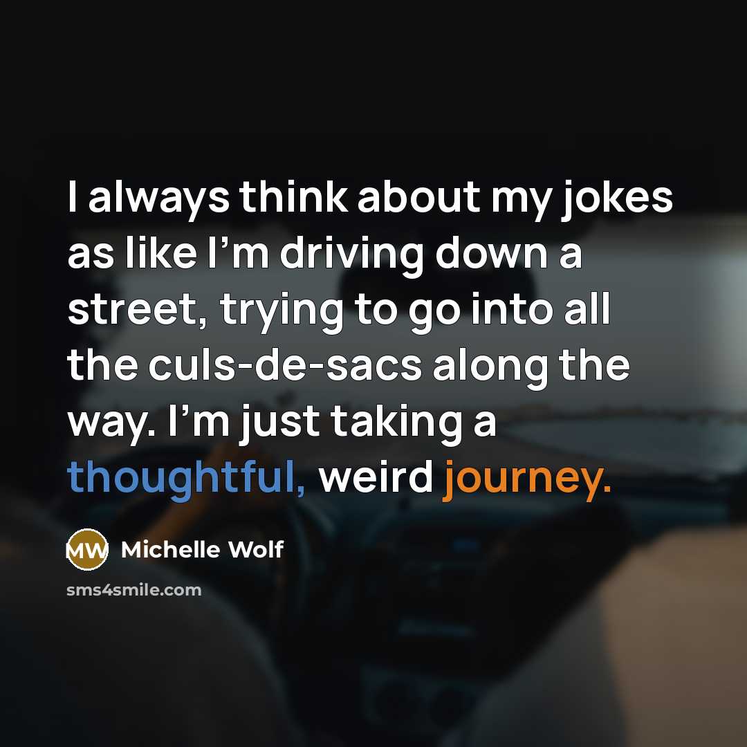 “I always think about my jokes as like I'm driving down a street, trying to go into all the culs-de-sacs along the way. I'm just taking a thoughtful, weird journey.” quote by Michelle Wolf
