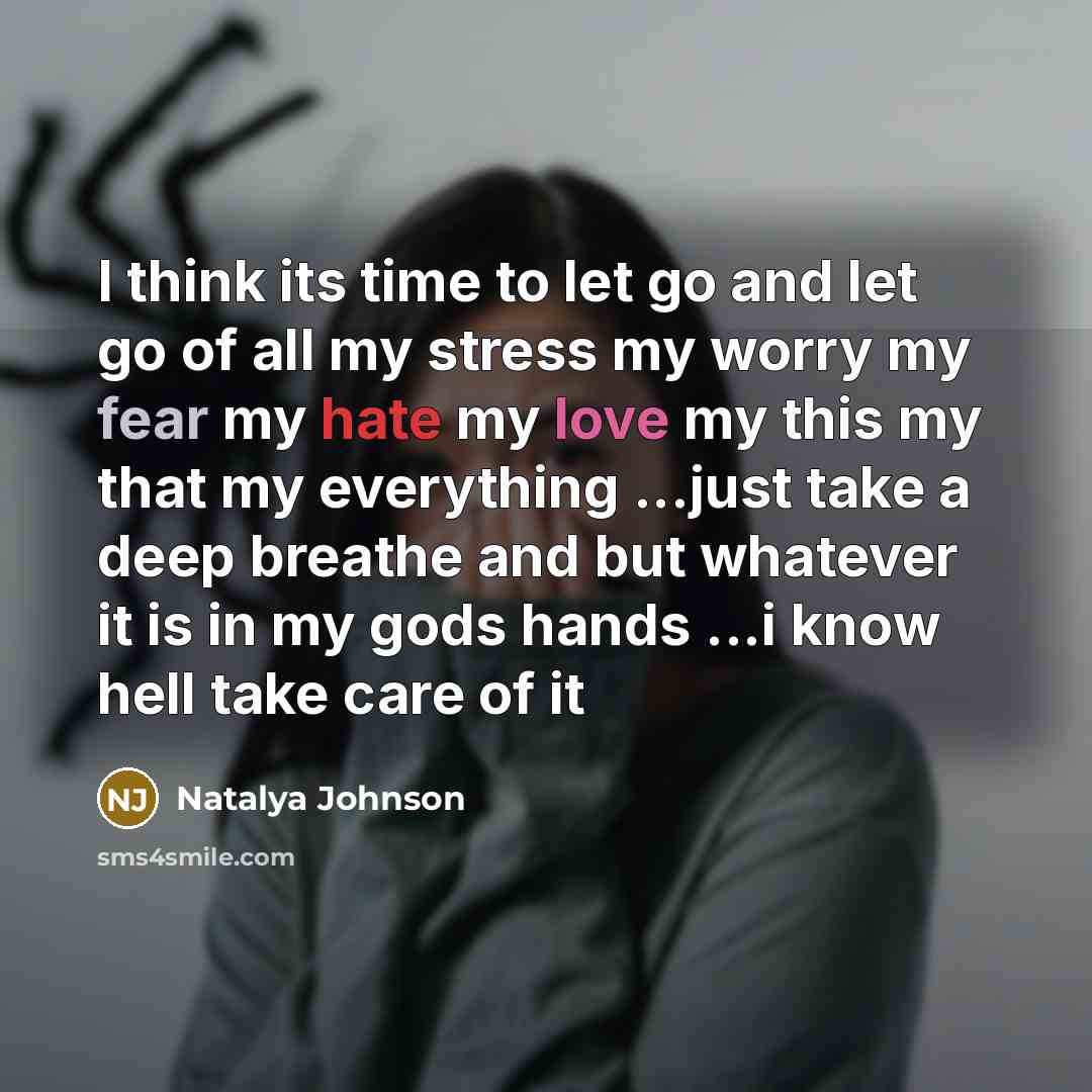 “I think its time to let go and let go of all my stress my worry my fear my hate my love my this my that my everything ...just take a deep breathe and but whatever it is in my gods hands ...i know hell take care of it” quote by Natalya Johnson