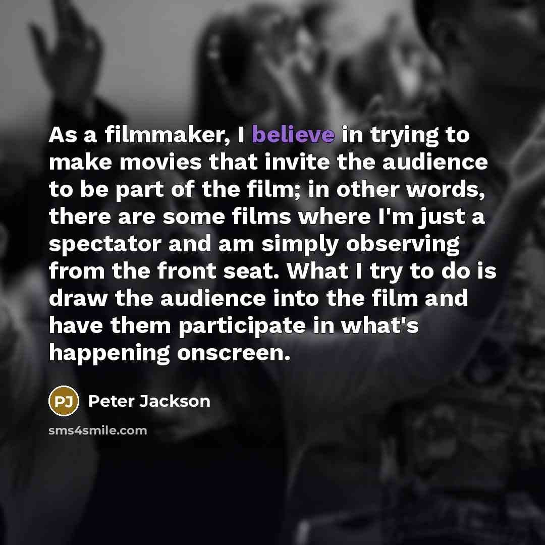 “As a filmmaker, I believe in trying to make movies that invite the audience to be part of the film; in other words, there are some films where I'm just a spectator and am simply observing from the front seat. What I try to do is draw the audience into the film and have them participate in what's…” quote by Peter Jackson