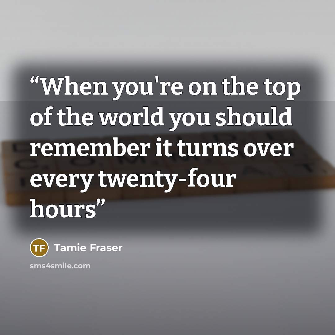 “When you're on the top of the world you should remember it turns over every twenty-four hours” quote by Tamie Fraser