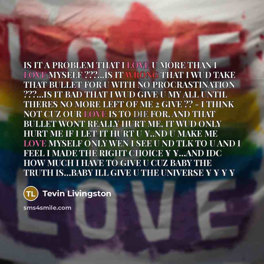 “IS IT A PROBLEM THAT I LOVE U MORE THAN I LOVE MYSELF ???...IS IT WRONG THAT I WUD TAKE THAT BULLET FOR U WITH NO PROCRASTINATION ???…IS IT BAD THAT I WUD GIVE U MY ALL UNTIL THERES NO MORE LEFT OF ME 2 GIVE ?? - I THINK NOT CUZ OUR LOVE IS TO DIE FOR, AND THAT BULLET WONT REALLY HURT ME, IT WUD…” quote by Tevin Livingston