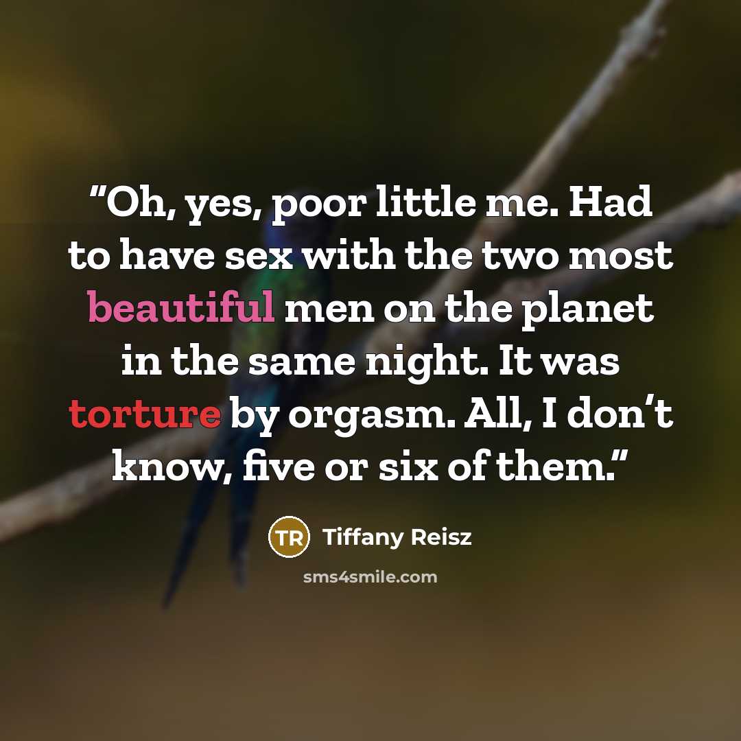 “Oh, yes, poor little me. Had to have sex with the two most beautiful men on the planet in the same night. It was torture by orgasm. All, I don’t know, five or six of them.” quote by Tiffany Reisz