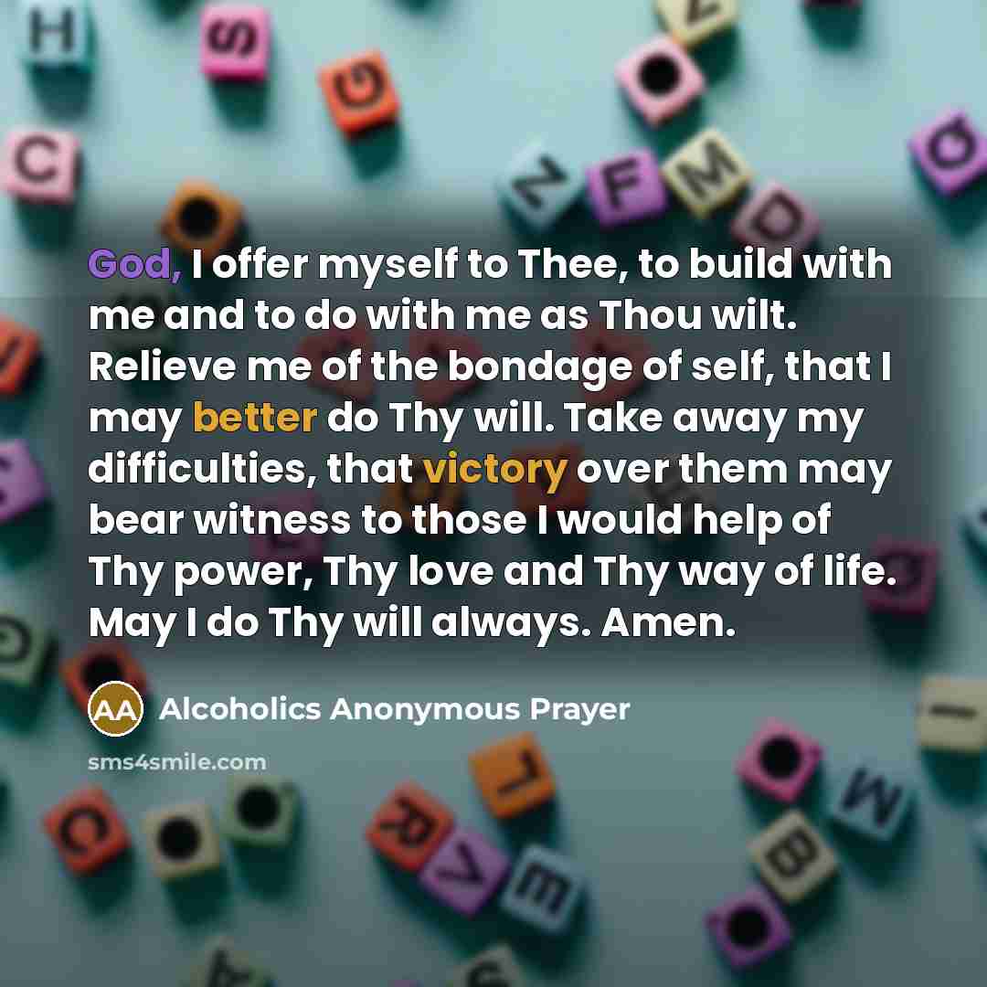 “God, I offer myself to Thee, to build with me and to do with me as Thou wilt. Relieve me of the bondage of self, that I may better do Thy will. Take away my difficulties, that victory over them may bear witness to those I would help of Thy power, Thy love and Thy way of life. May I do Thy will…” quote by Alcoholics Anonymous Prayer
