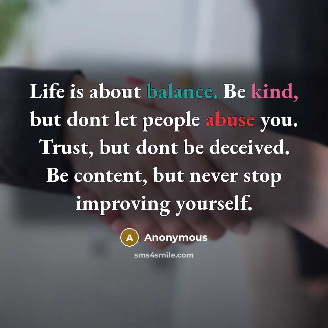 “Life is about balance. Be kind, but dont let people abuse you. Trust, but dont be deceived. Be content, but never stop improving yourself.” quote by Anonymous