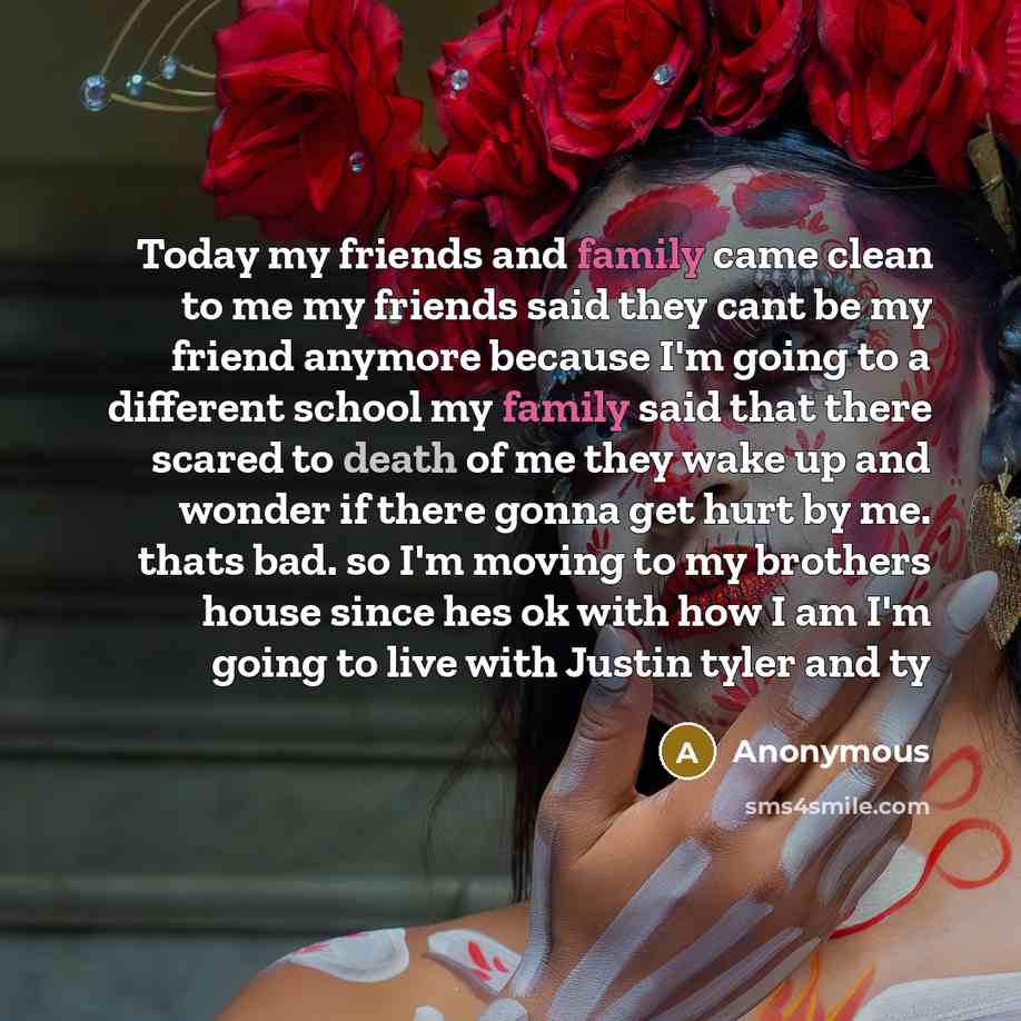 “Today my friends and family came clean to me my friends said they cant be my friend anymore because I'm going to a different school my family said that there scared to death of me they wake up and wonder if there gonna get hurt by me. thats bad. so I'm moving to my brothers house since hes ok with…” quote by Anonymous