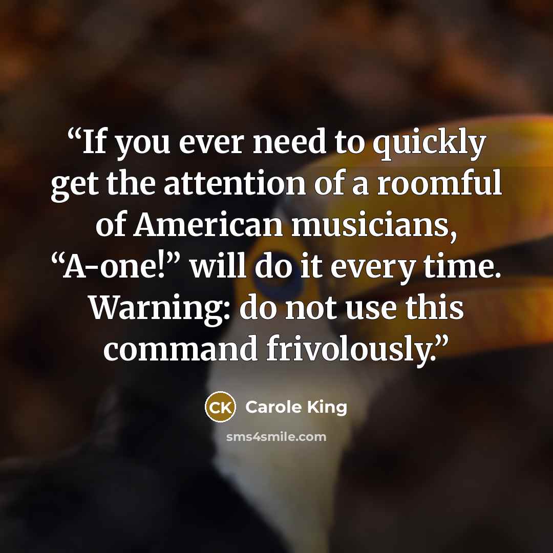 “If you ever need to quickly get the attention of a roomful of American musicians, “A-one!” will do it every time. Warning: do not use this command frivolously.” quote by Carole King
