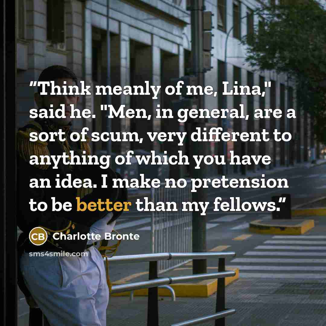 “Think meanly of me, Lina," said he. "Men, in general, are a sort of scum, very different to anything of which you have an idea. I make no pretension to be better than my fellows.” quote by Charlotte Brontë