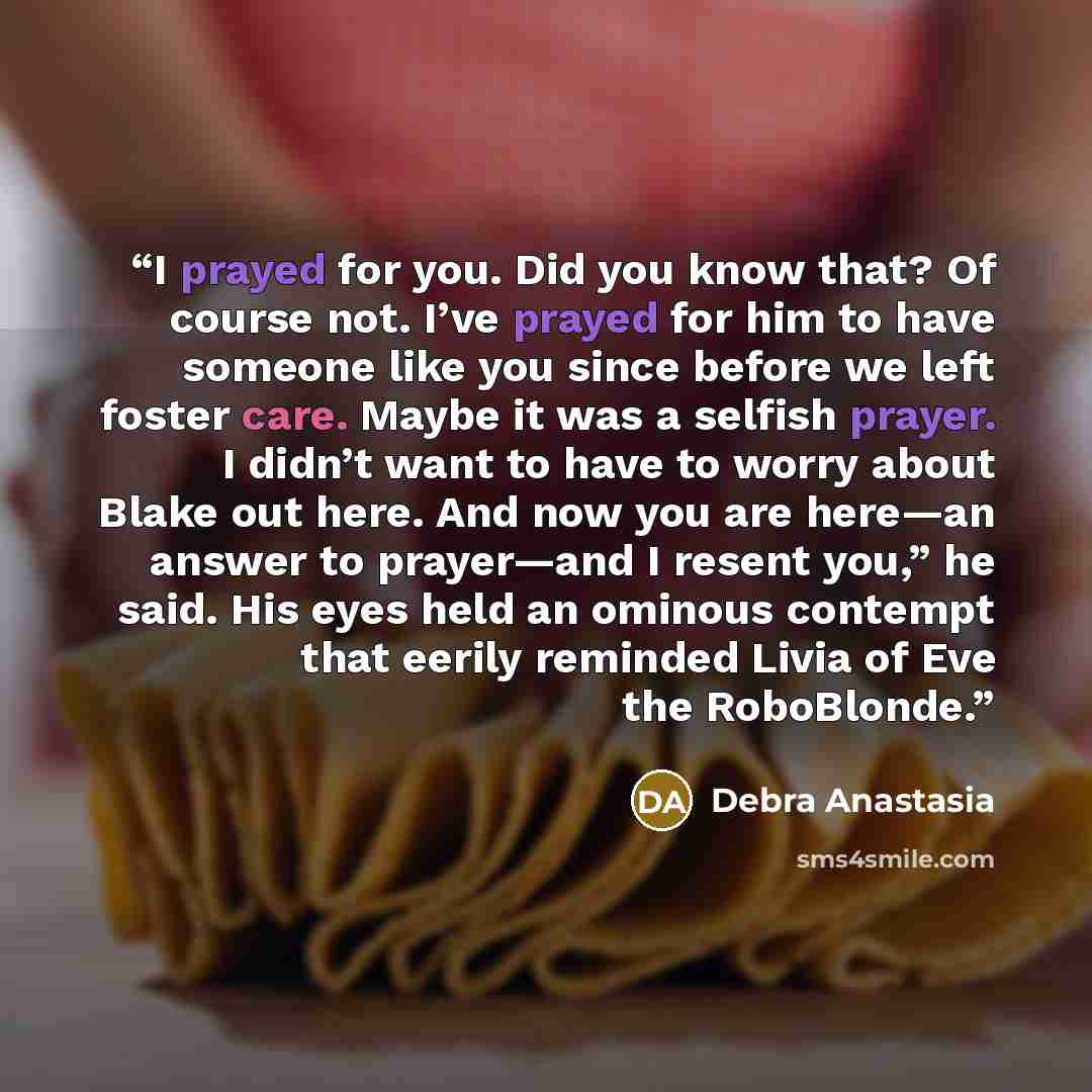 “I prayed for you. Did you know that? Of course not. I’ve prayed for him to have someone like you since before we left foster care. Maybe it was a selfish prayer. I didn’t want to have to worry about Blake out here. And now you are here—an answer to prayer—and I resent you,” he said. His eyes held…” quote by Debra Anastasia
