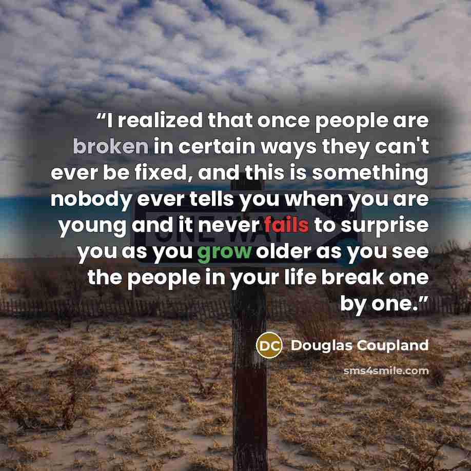“I realized that once people are broken in certain ways they can't ever be fixed, and this is something nobody ever tells you when you are young and it never fails to surprise you as you grow older as you see the people in your life break one by one.” quote by Douglas Coupland