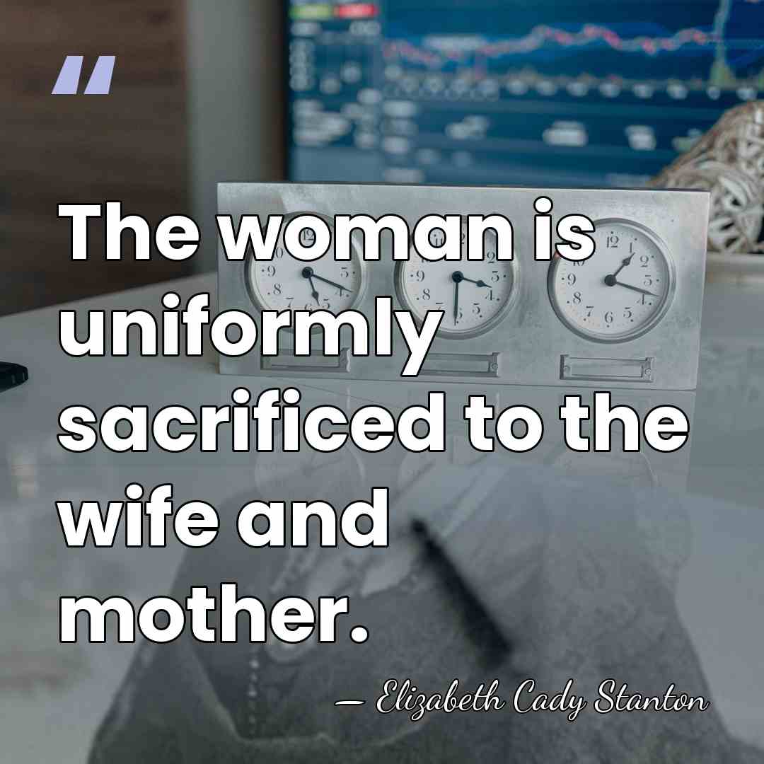 The woman is uniformly sacrificed to the wife and mother. - Elizabeth Cady Stanton