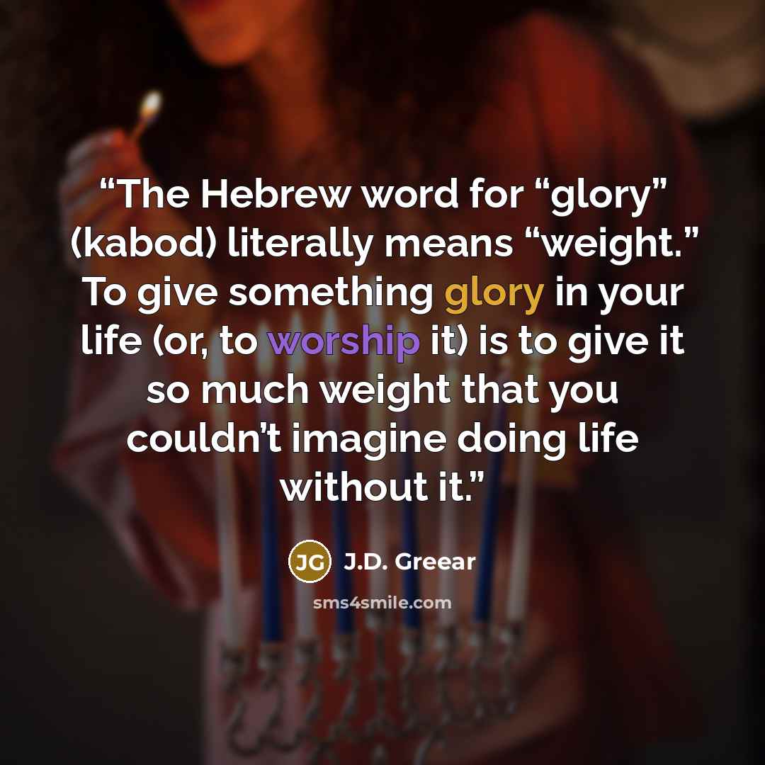 “The Hebrew word for “glory” (kabod) literally means “weight.” To give something glory in your life (or, to worship it) is to give it so much weight that you couldn’t imagine doing life without it.” quote by J.D. Greear