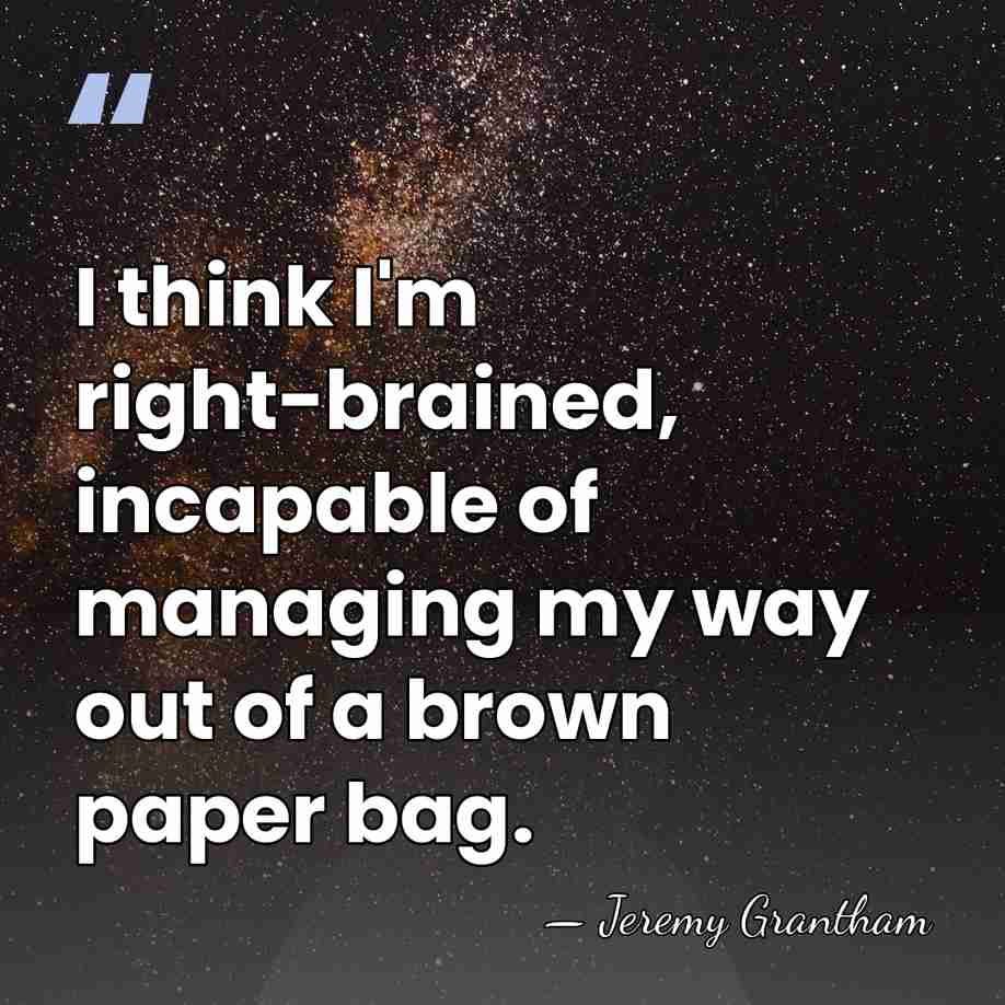 I think I'm right-brained, incapable of managing my way out of a&hellip; - Jeremy Grantham