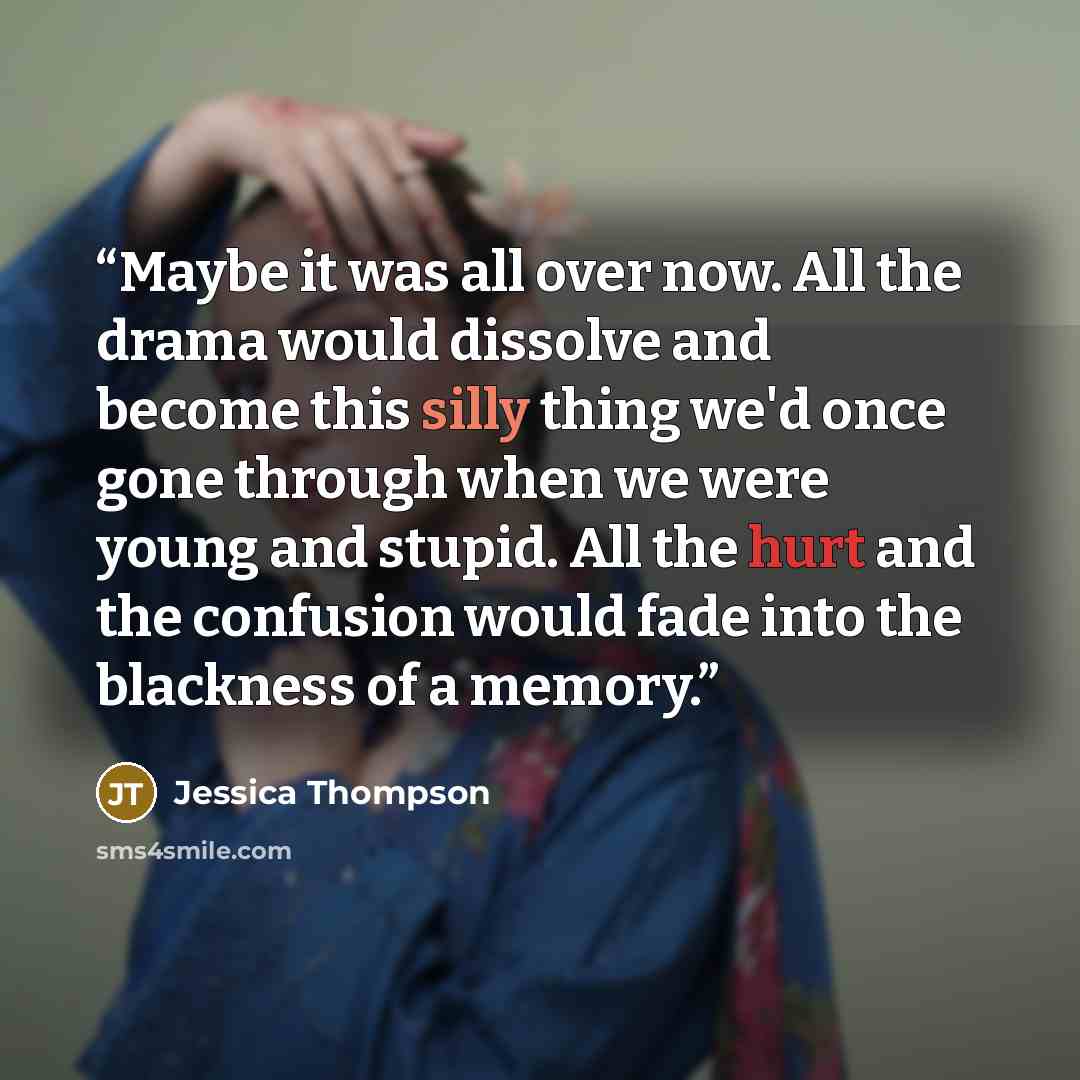 “Maybe it was all over now. All the drama would dissolve and become this silly thing we'd once gone through when we were young and stupid. All the hurt and the confusion would fade into the blackness of a memory.” quote by Jessica Thompson