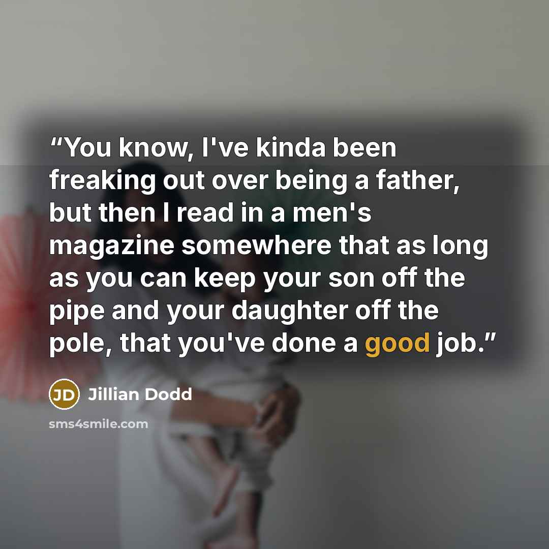 “You know, I've kinda been freaking out over being a father, but then I read in a men's magazine somewhere that as long as you can keep your son off the pipe and your daughter off the pole, that you've done a good job.” quote by Jillian Dodd