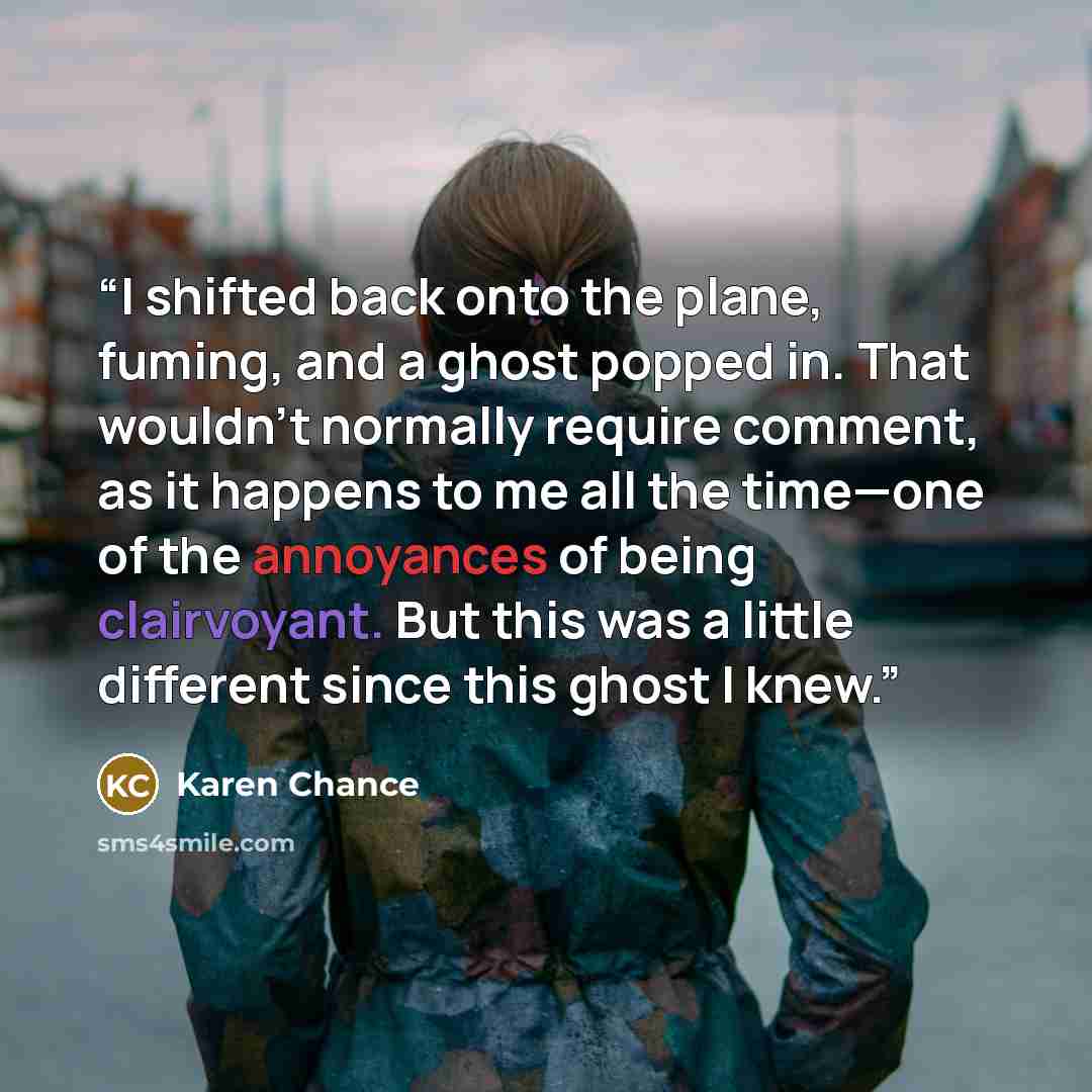 “I shifted back onto the plane, fuming, and a ghost popped in. That wouldn’t normally require comment, as it happens to me all the time—one of the annoyances of being clairvoyant. But this was a little different since this ghost I knew.” quote by Karen Chance