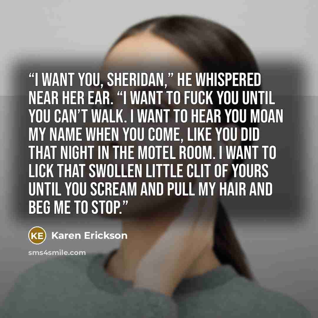 “I want you, Sheridan,” he whispered near her ear. “I want to fuck you until you can’t walk. I want to hear you moan my name when you come, like you did that night in the motel room. I want to lick that swollen little clit of yours until you scream and pull my hair and beg me to stop.” quote by Karen Erickson