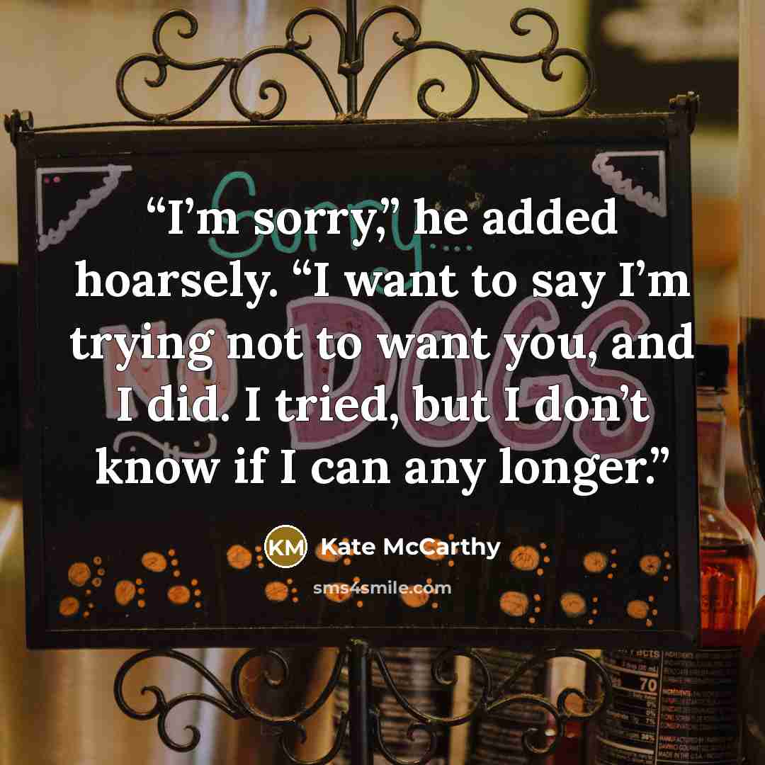 “I’m sorry,” he added hoarsely. “I want to say I’m trying not to want you, and I did. I tried, but I don’t know if I can any longer.” quote by Kate McCarthy