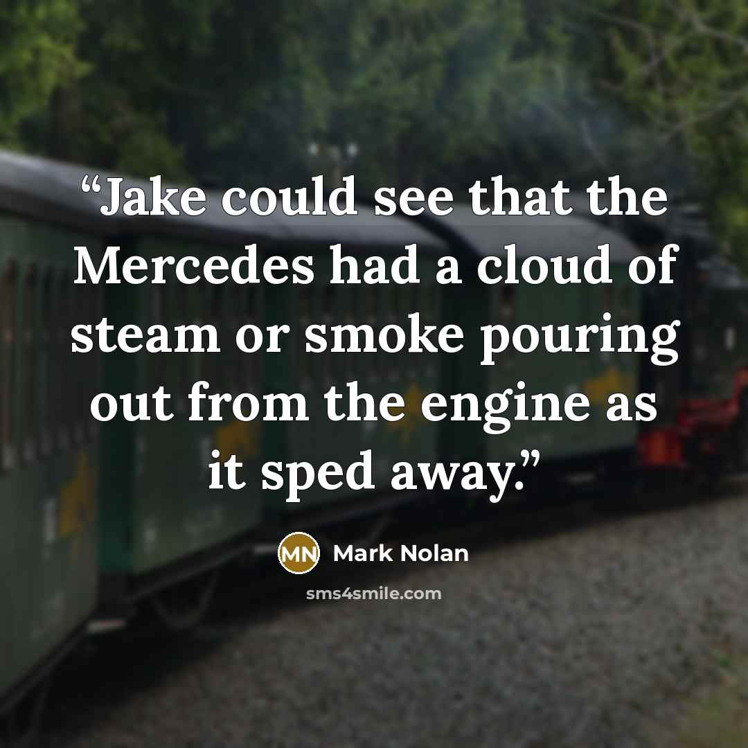“Jake could see that the Mercedes had a cloud of steam or smoke pouring out from the engine as it sped away.” quote by Mark Nolan