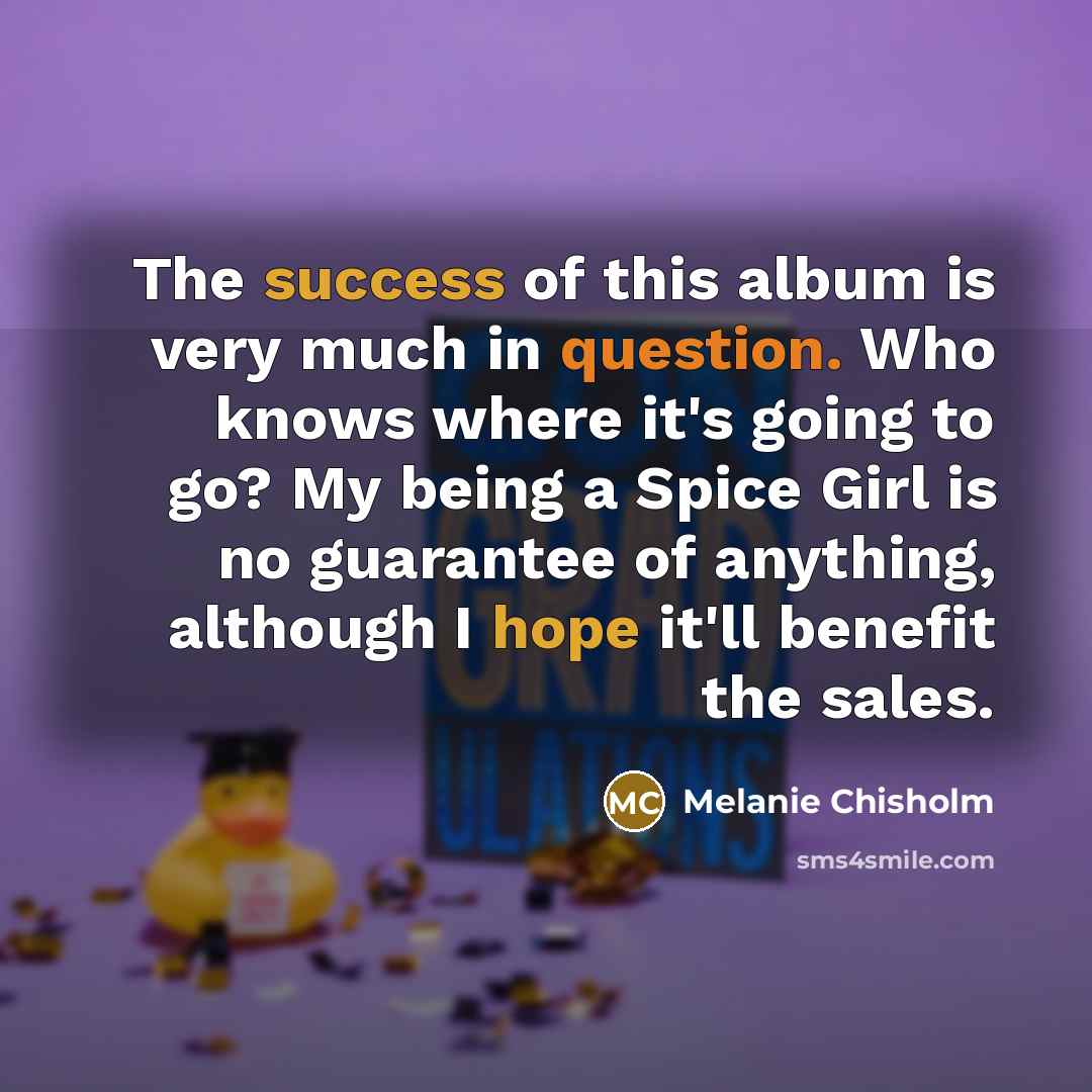 “The success of this album is very much in question. Who knows where it's going to go? My being a Spice Girl is no guarantee of anything, although I hope it'll benefit the sales.” quote by Melanie Chisholm