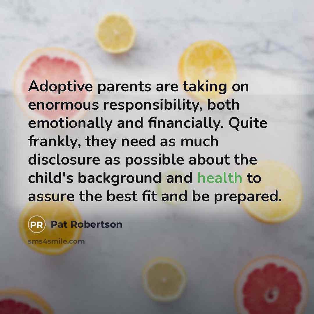 “Adoptive parents are taking on enormous responsibility, both emotionally and financially. Quite frankly, they need as much disclosure as possible about the child's background and health to assure the best fit and be prepared.” quote by Pat Robertson