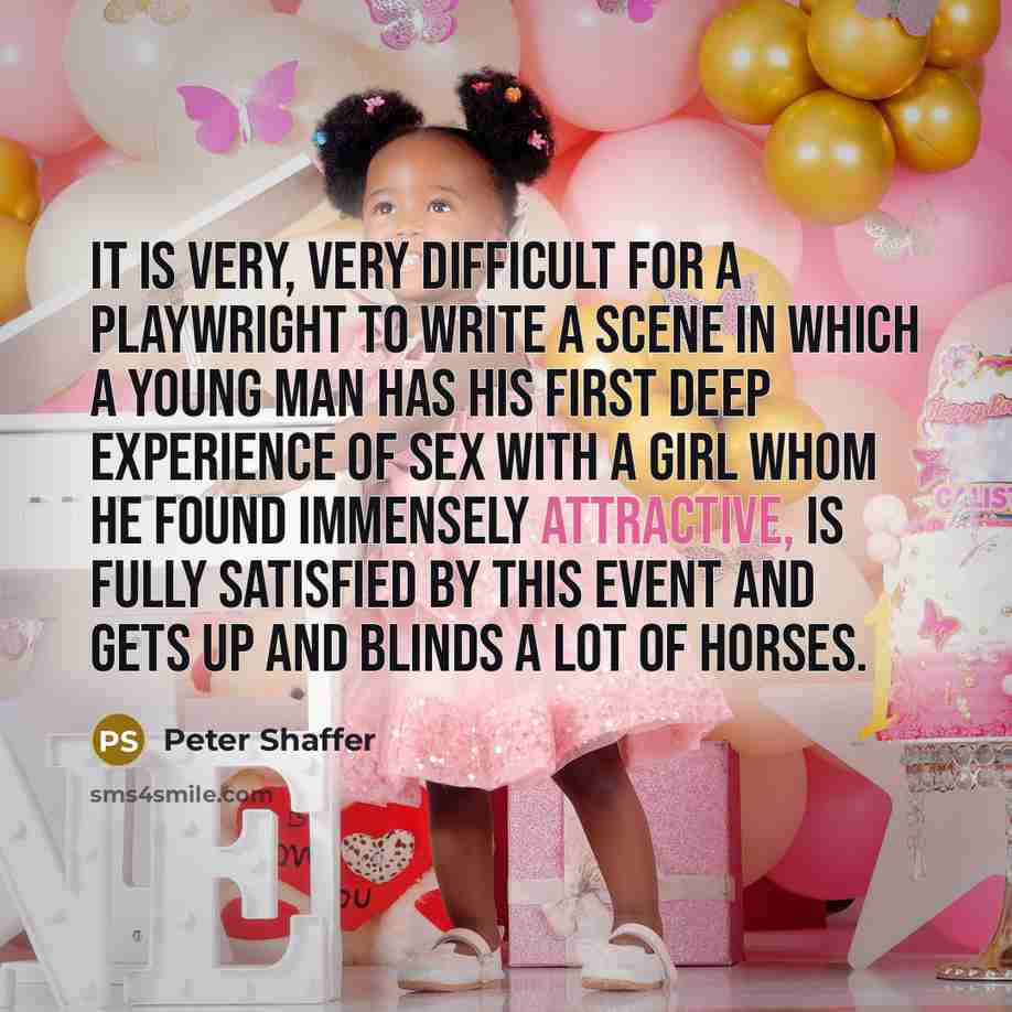 “It is very, very difficult for a playwright to write a scene in which a young man has his first deep experience of sex with a girl whom he found immensely attractive, is fully satisfied by this event and gets up and blinds a lot of horses.” quote by Peter Shaffer