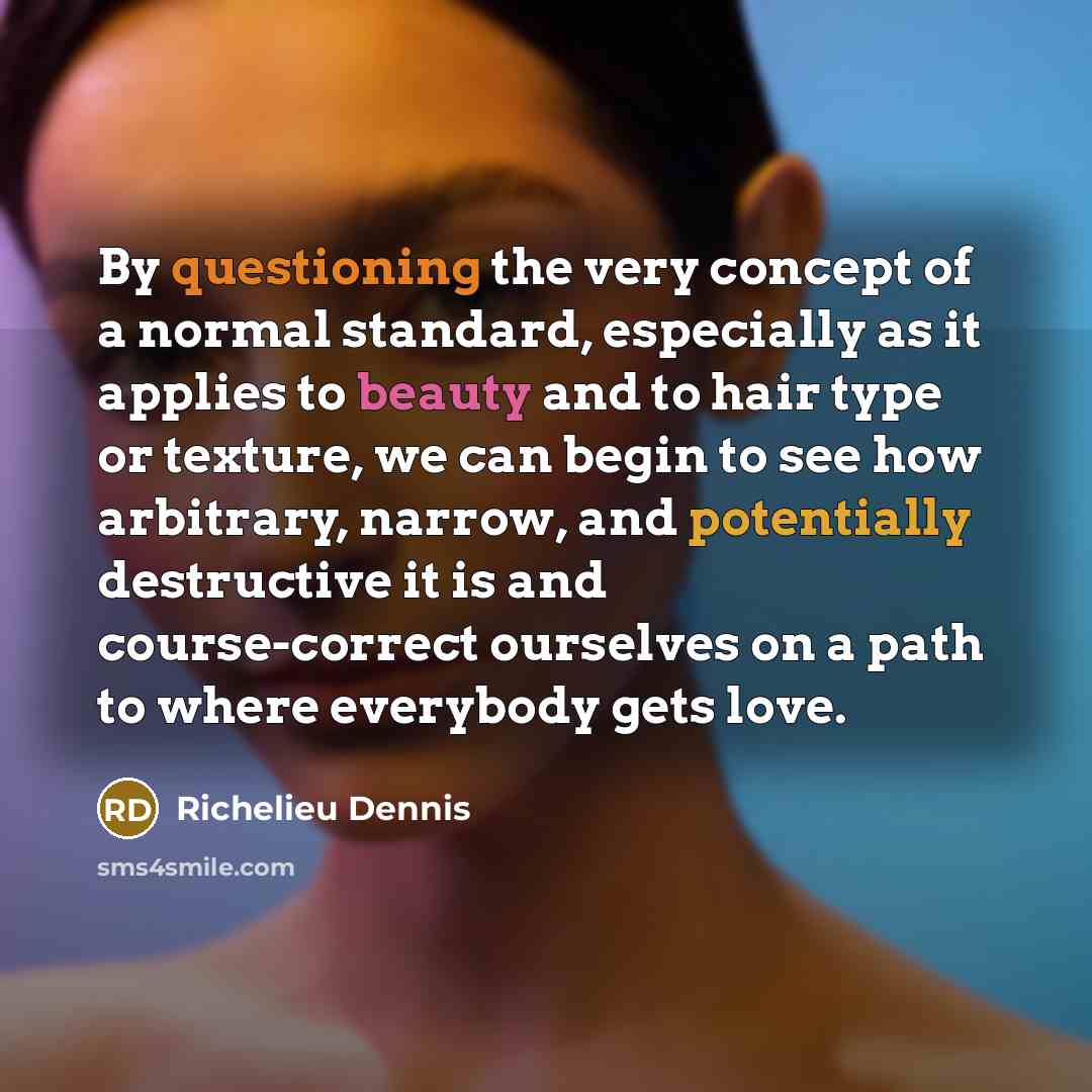 “By questioning the very concept of a normal standard, especially as it applies to beauty and to hair type or texture, we can begin to see how arbitrary, narrow, and potentially destructive it is and course-correct ourselves on a path to where everybody gets love.” quote by Richelieu Dennis