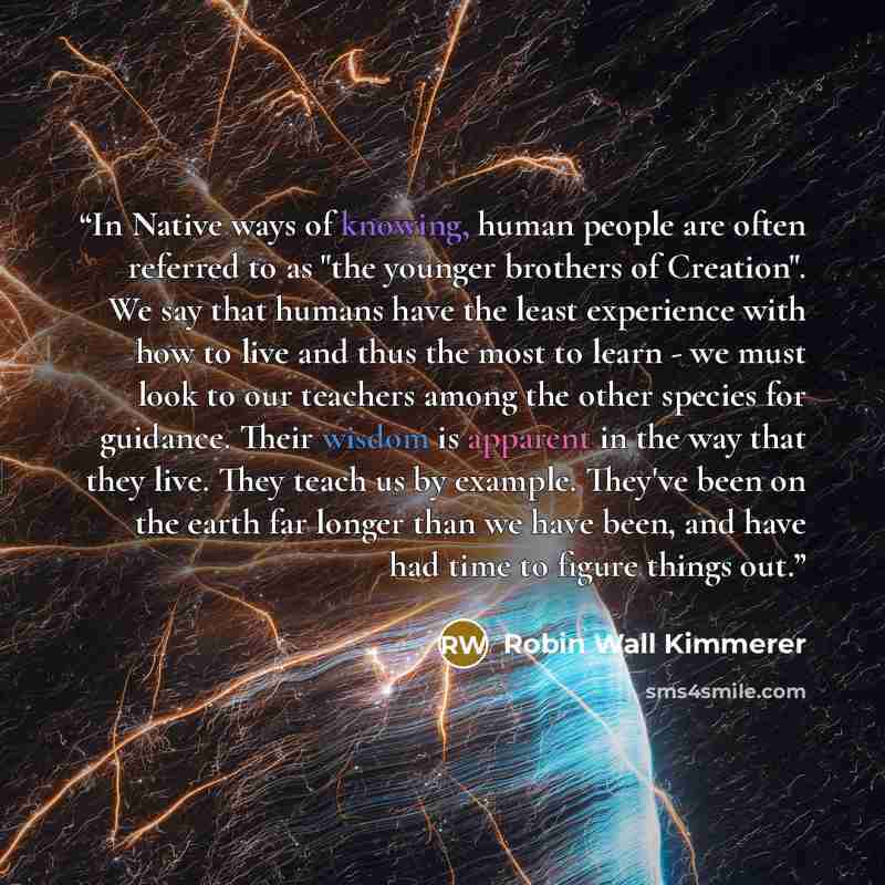 “In Native ways of knowing, human people are often referred to as "the younger brothers of Creation". We say that humans have the least experience with how to live and thus the most to learn - we must look to our teachers among the other species for guidance. Their wisdom is apparent in the way…” quote by Robin Wall Kimmerer