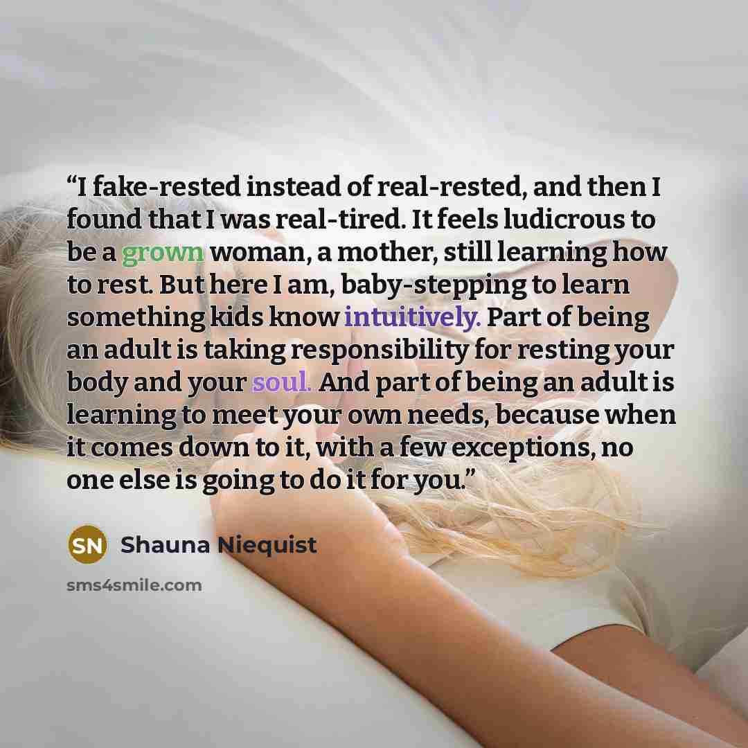 “I fake-rested instead of real-rested, and then I found that I was real-tired. It feels ludicrous to be a grown woman, a mother, still learning how to rest. But here I am, baby-stepping to learn something kids know intuitively. Part of being an adult is taking responsibility for resting your body…” quote by Shauna Niequist
