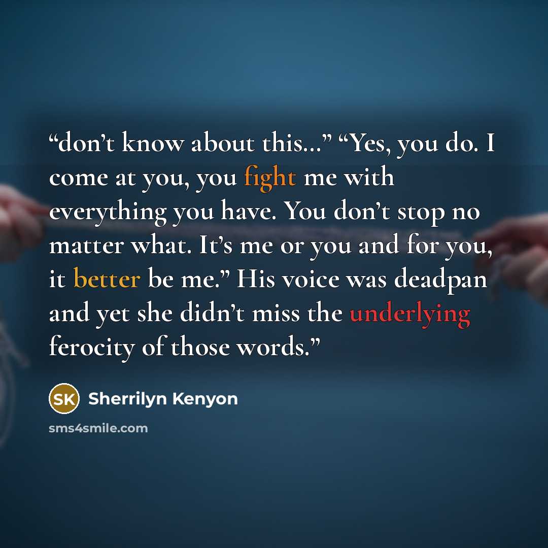 “don’t know about this…” “Yes, you do. I come at you, you fight me with everything you have. You don’t stop no matter what. It’s me or you and for you, it better be me.” His voice was deadpan and yet she didn’t miss the underlying ferocity of those words.” quote by Sherrilyn Kenyon