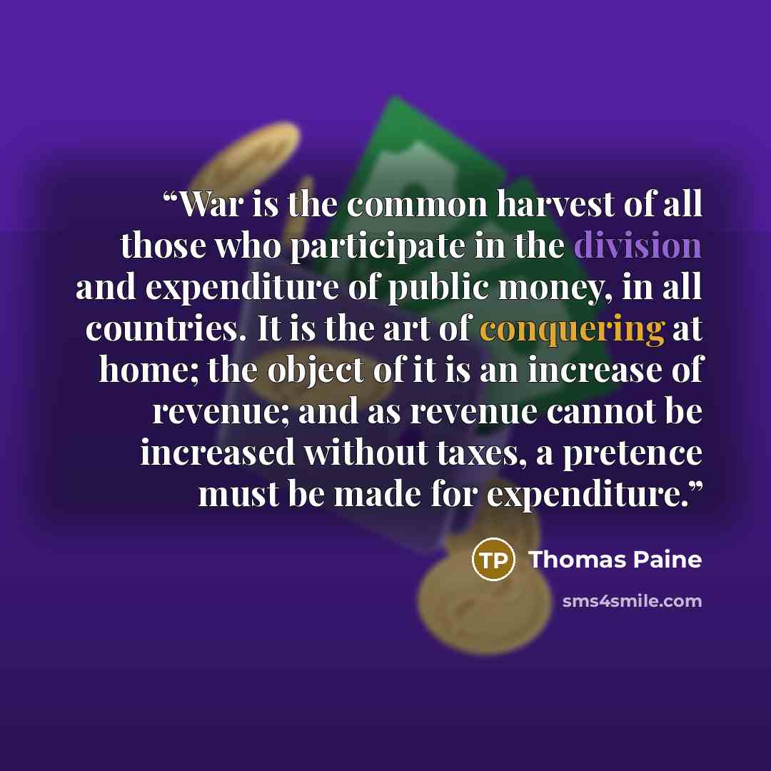 “War is the common harvest of all those who participate in the division and expenditure of public money, in all countries. It is the art of conquering at home; the object of it is an increase of revenue; and as revenue cannot be increased without taxes, a pretence must be made for expenditure.” quote by Thomas Paine