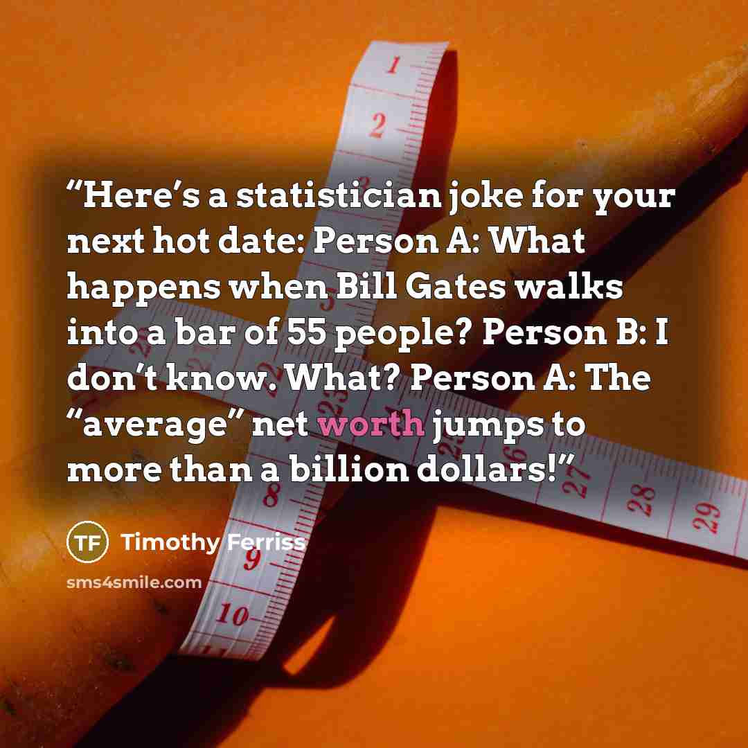 “Here’s a statistician joke for your next hot date: Person A: What happens when Bill Gates walks into a bar of 55 people? Person B: I don’t know. What? Person A: The “average” net worth jumps to more than a billion dollars!” quote by Timothy Ferriss