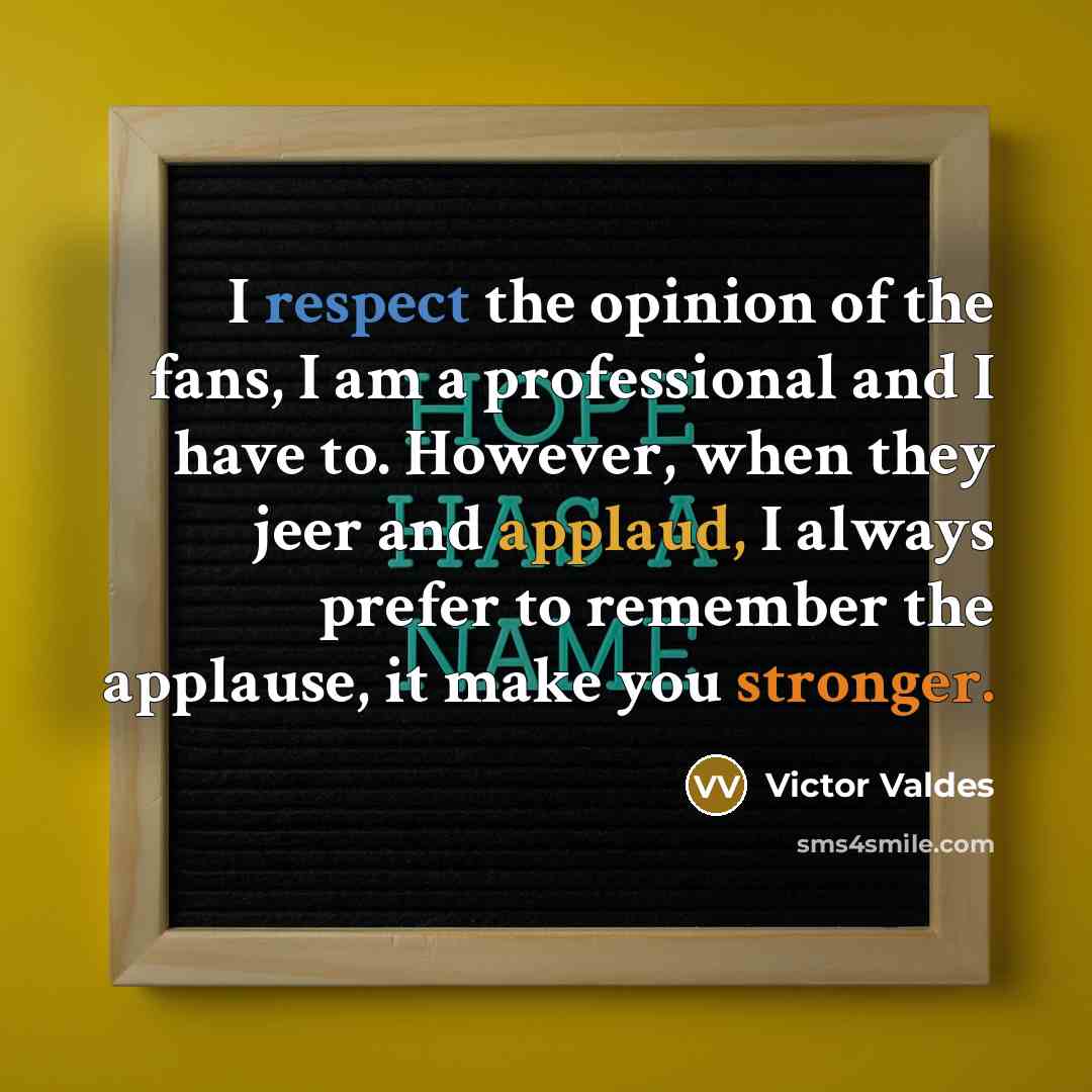 “I respect the opinion of the fans, I am a professional and I have to. However, when they jeer and applaud, I always prefer to remember the applause, it make you stronger.” quote by Victor Valdes
