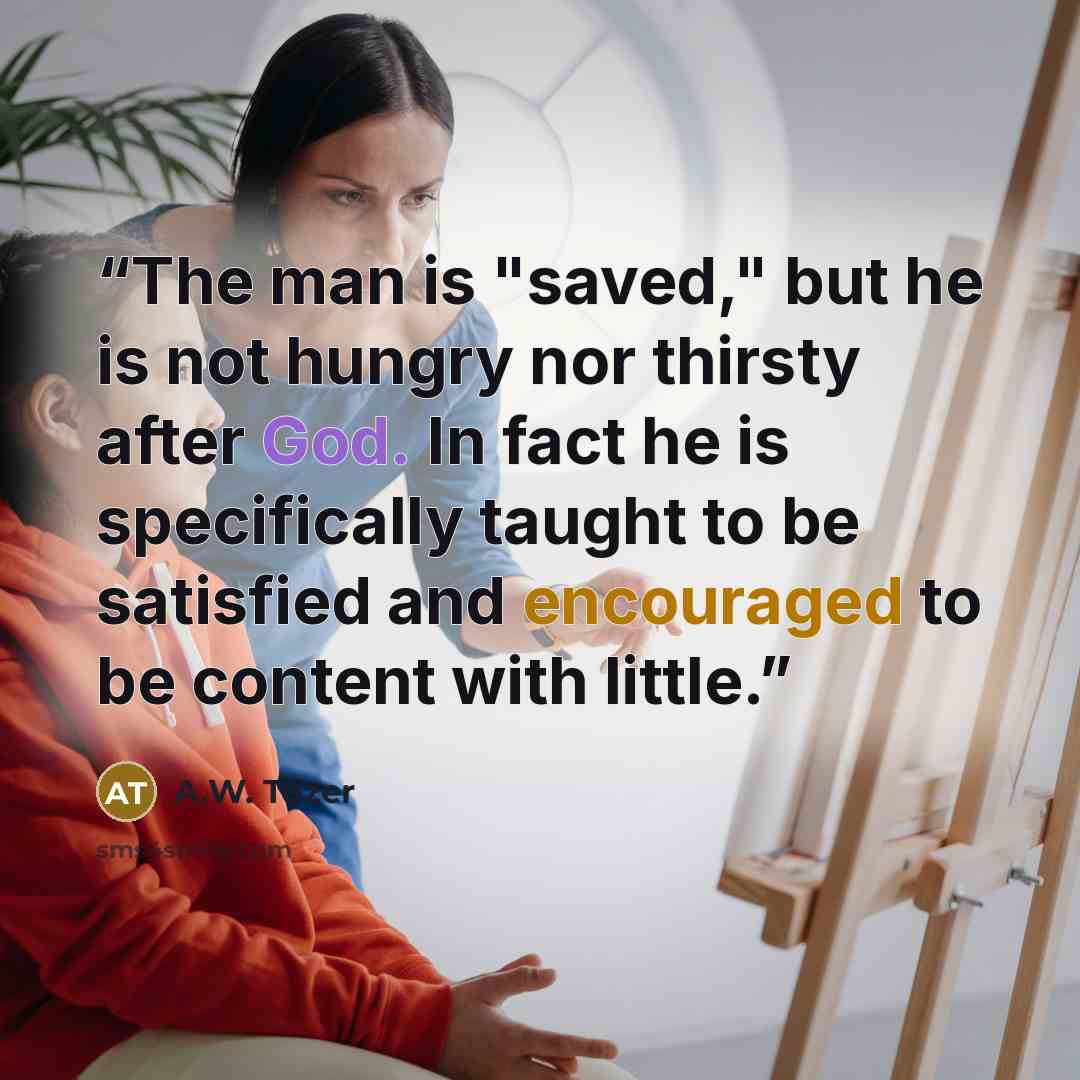 “The man is "saved," but he is not hungry nor thirsty after God. In fact he is specifically taught to be satisfied and encouraged to be content with little.” quote by A.W. Tozer