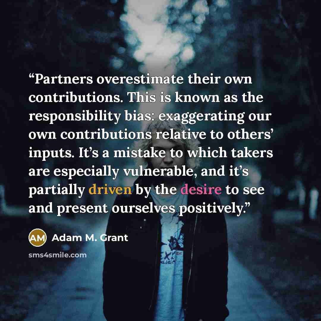 “Partners overestimate their own contributions. This is known as the responsibility bias: exaggerating our own contributions relative to others’ inputs. It’s a mistake to which takers are especially vulnerable, and it’s partially driven by the desire to see and present ourselves positively.” quote by Adam M. Grant