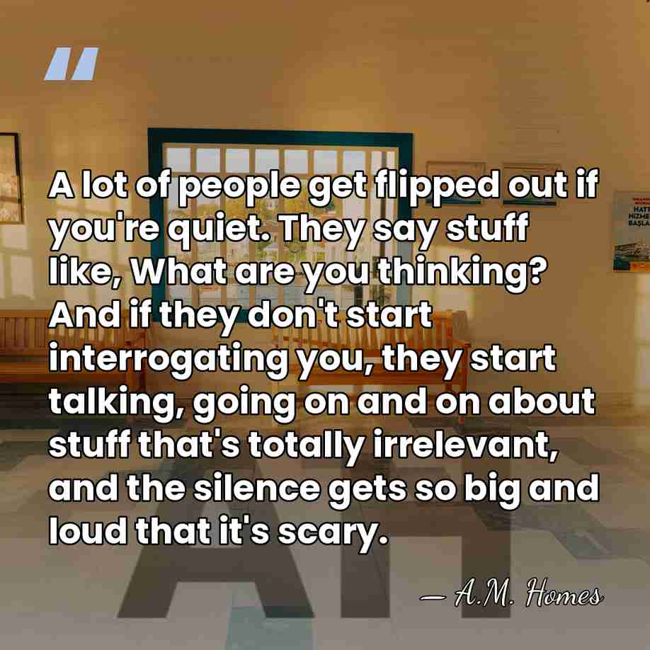 A lot of people get flipped out if you're quiet. They say&hellip; - A.M. Homes