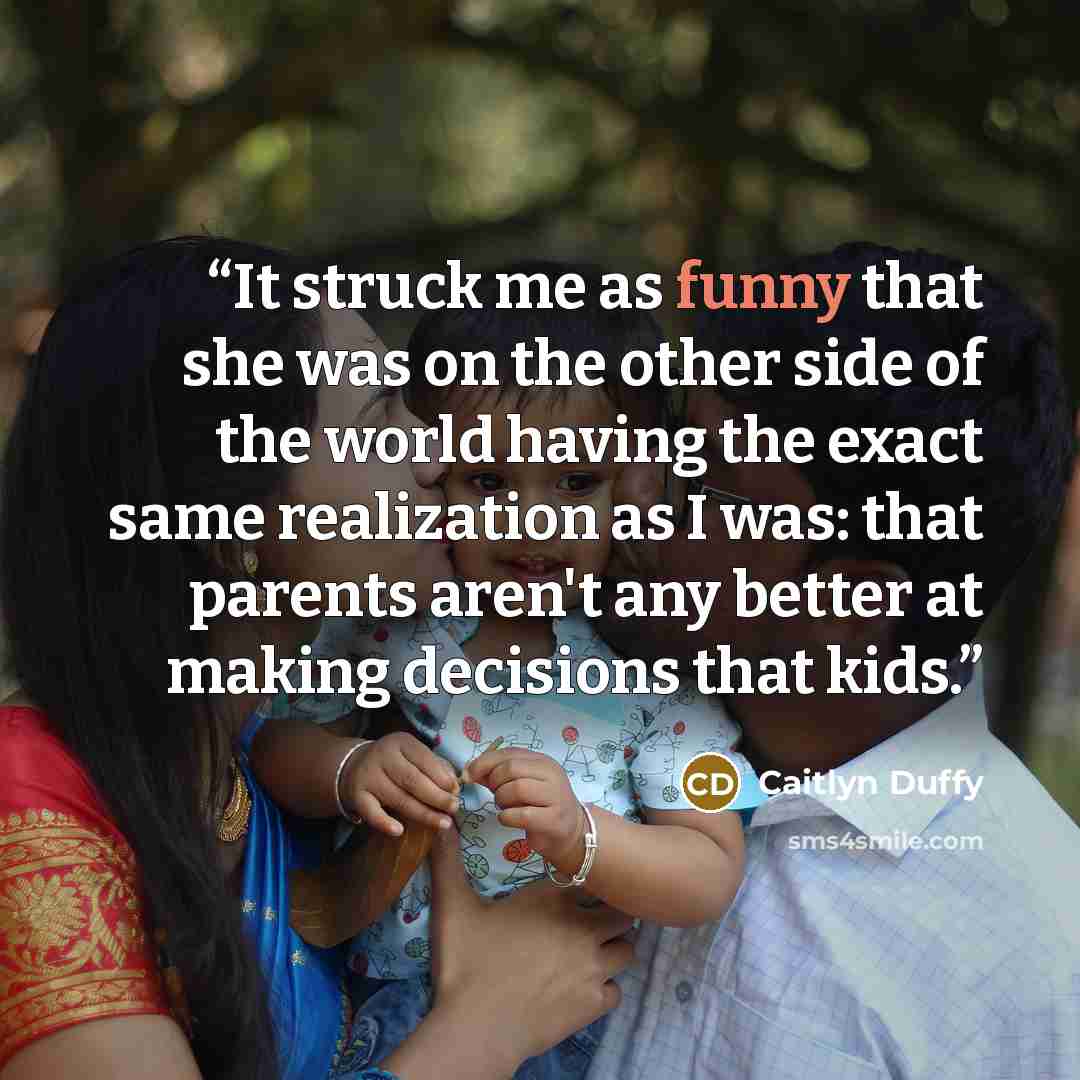 “It struck me as funny that she was on the other side of the world having the exact same realization as I was: that parents aren't any better at making decisions that kids.” quote by Caitlyn Duffy