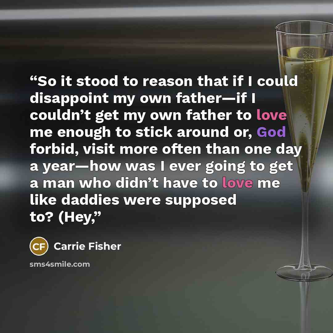 “So it stood to reason that if I could disappoint my own father—if I couldn’t get my own father to love me enough to stick around or, God forbid, visit more often than one day a year—how was I ever going to get a man who didn’t have to love me like daddies were supposed to? (Hey,” quote by Carrie Fisher