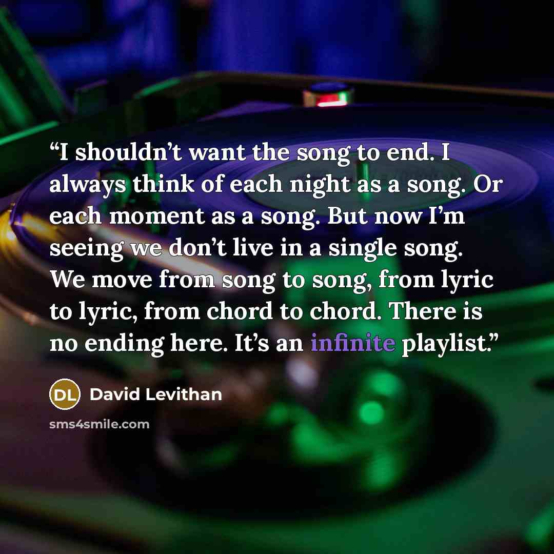 “I shouldn’t want the song to end. I always think of each night as a song. Or each moment as a song. But now I’m seeing we don’t live in a single song. We move from song to song, from lyric to lyric, from chord to chord. There is no ending here. It’s an infinite playlist.” quote by David Levithan
