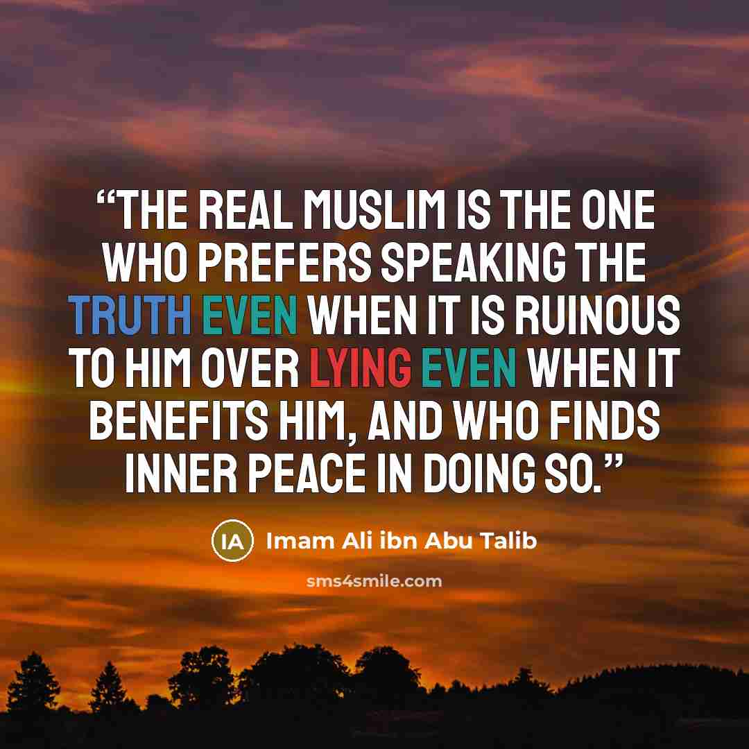 “The real Muslim is the one who prefers speaking the truth even when it is ruinous to him over lying even when it benefits him, and who finds inner peace in doing so.” quote by Imam Ali ibn Abu Talib