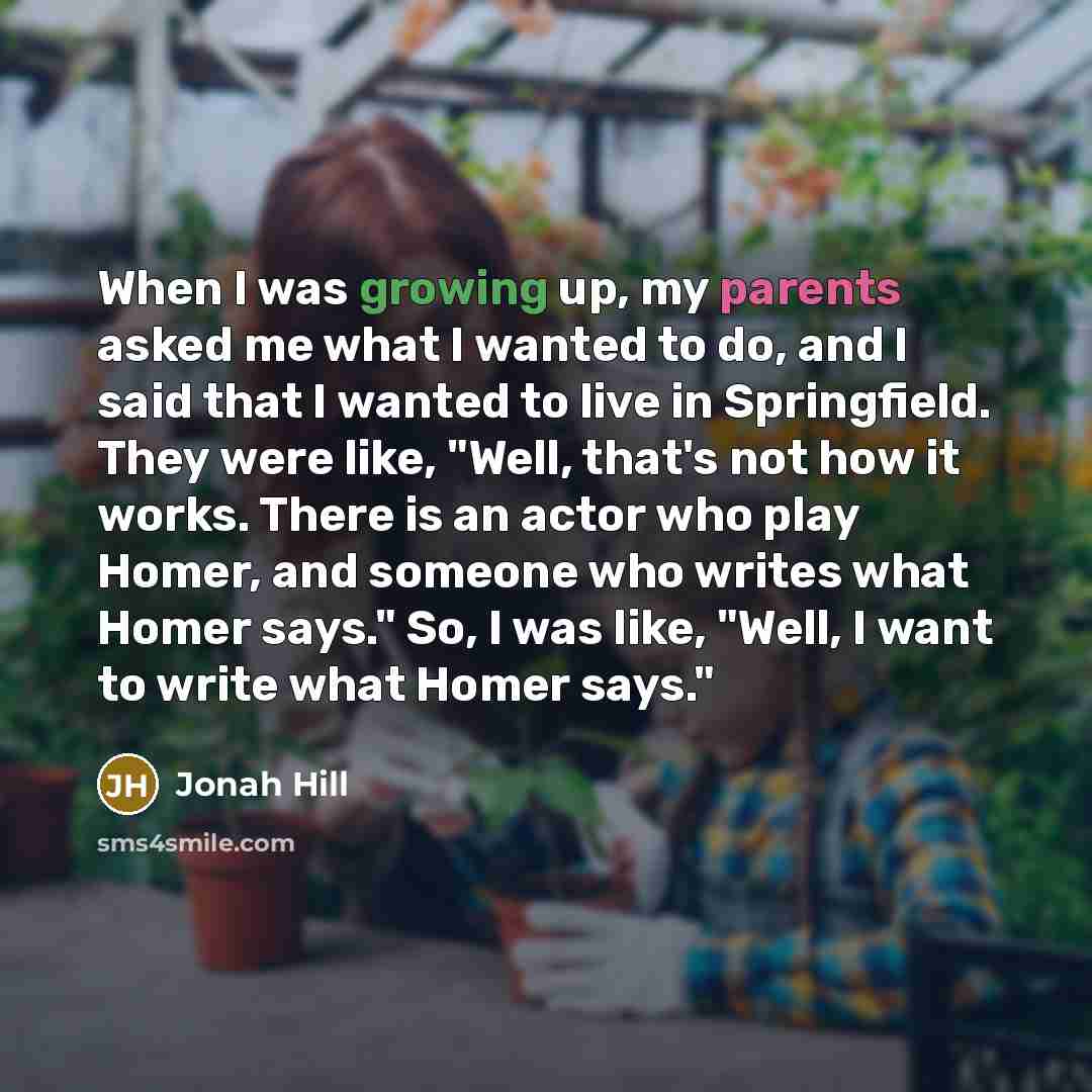 “When I was growing up, my parents asked me what I wanted to do, and I said that I wanted to live in Springfield. They were like, "Well, that's not how it works. There is an actor who play Homer, and someone who writes what Homer says." So, I was like, "Well, I want to write what Homer says."” quote by Jonah Hill