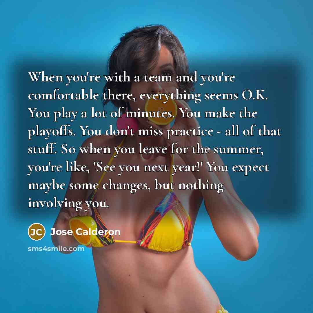 “When you're with a team and you're comfortable there, everything seems O.K. You play a lot of minutes. You make the playoffs. You don't miss practice - all of that stuff. So when you leave for the summer, you're like, 'See you next year!' You expect maybe some changes, but nothing involving you.” quote by Jose Calderon