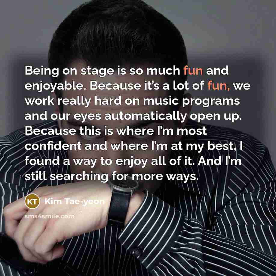 “Being on stage is so much fun and enjoyable. Because it’s a lot of fun, we work really hard on music programs and our eyes automatically open up. Because this is where I’m most confident and where I’m at my best, I found a way to enjoy all of it. And I’m still searching for more ways.” quote by Kim Tae-yeon