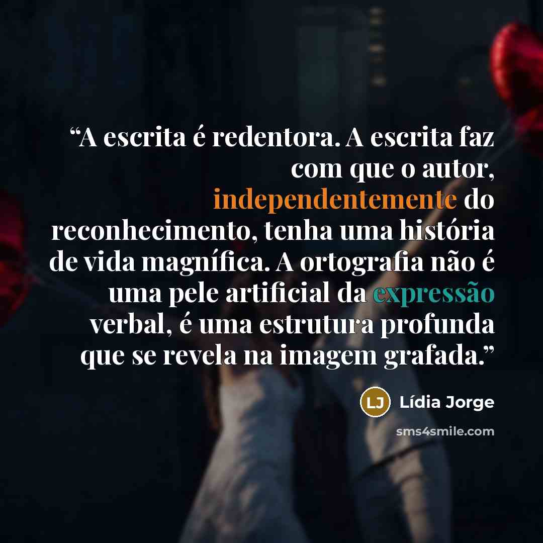 “A escrita é redentora. A escrita faz com que o autor, independentemente do reconhecimento, tenha uma história de vida magnífica. A ortografia não é uma pele artificial da expressão verbal, é uma estrutura profunda que se revela na imagem grafada.” quote by Lídia Jorge