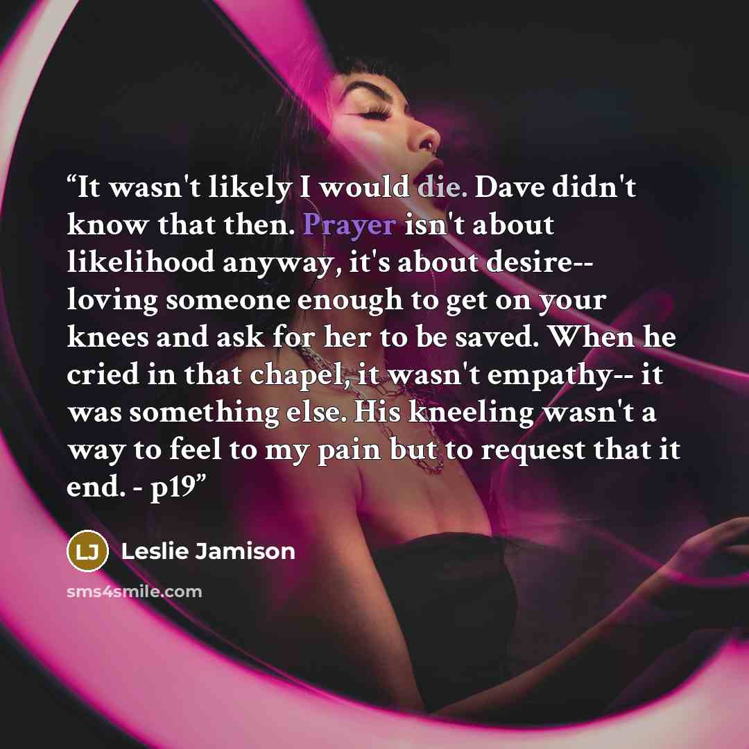 “It wasn't likely I would die. Dave didn't know that then. Prayer isn't about likelihood anyway, it's about desire-- loving someone enough to get on your knees and ask for her to be saved. When he cried in that chapel, it wasn't empathy-- it was something else. His kneeling wasn't a way to feel to…” quote by Leslie Jamison