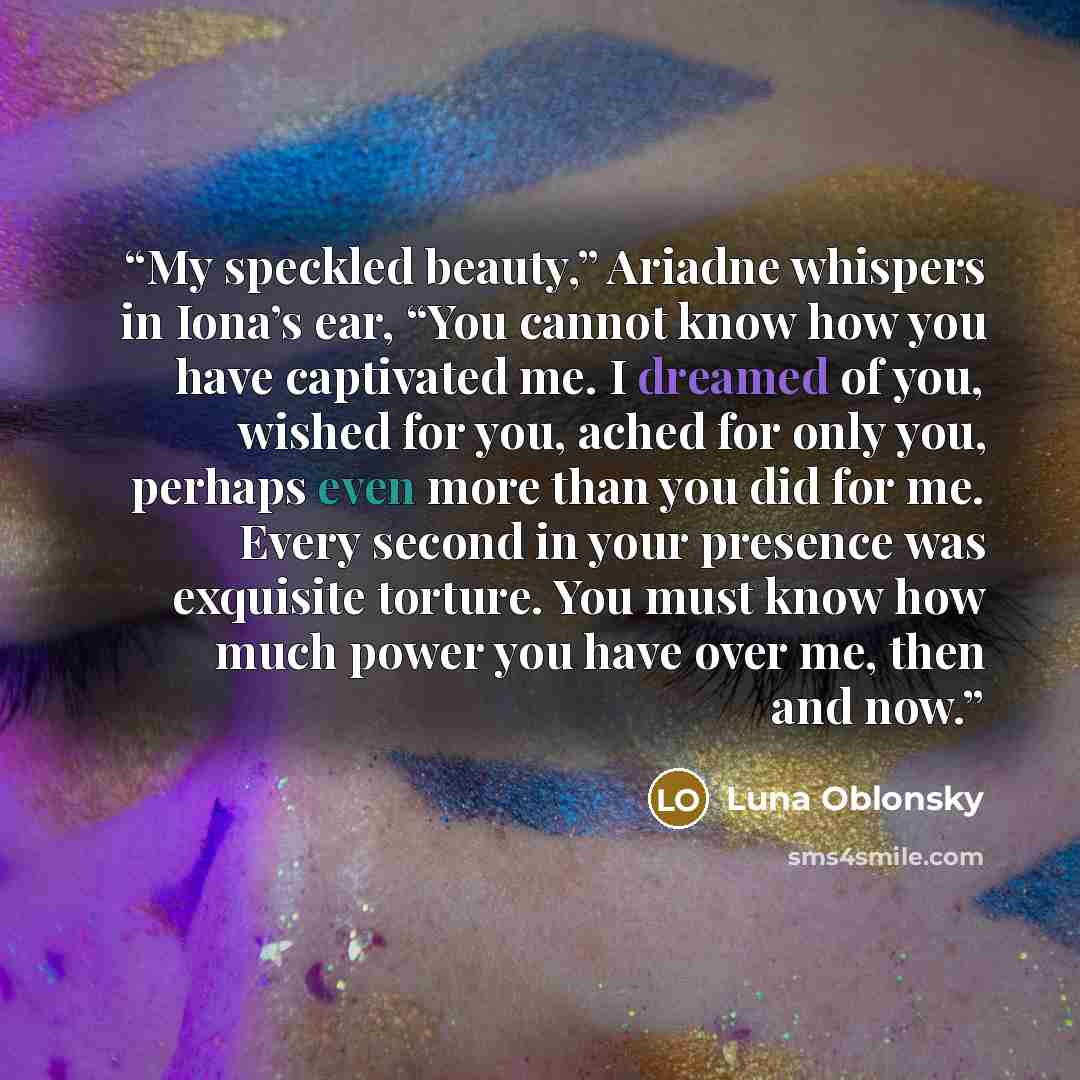 “My speckled beauty,” Ariadne whispers in Iona’s ear, “You cannot know how you have captivated me. I dreamed of you, wished for you, ached for only you, perhaps even more than you did for me. Every second in your presence was exquisite torture. You must know how much power you have over me, then…” quote by Luna Oblonsky