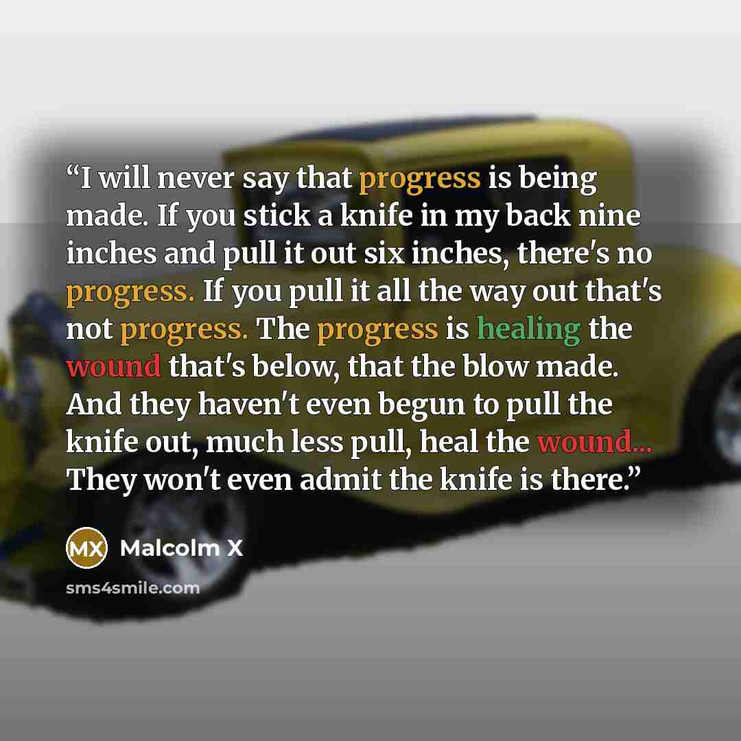 “I will never say that progress is being made. If you stick a knife in my back nine inches and pull it out six inches, there's no progress. If you pull it all the way out that's not progress. The progress is healing the wound that's below, that the blow made. And they haven't even begun to pull the…” quote by Malcolm X