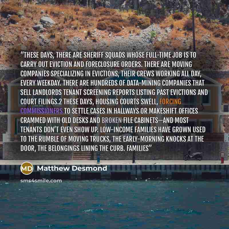 “These days, there are sheriff squads whose full-time job is to carry out eviction and foreclosure orders. There are moving companies specializing in evictions, their crews working all day, every weekday. There are hundreds of data-mining companies that sell landlords tenant screening reports…” quote by Matthew Desmond