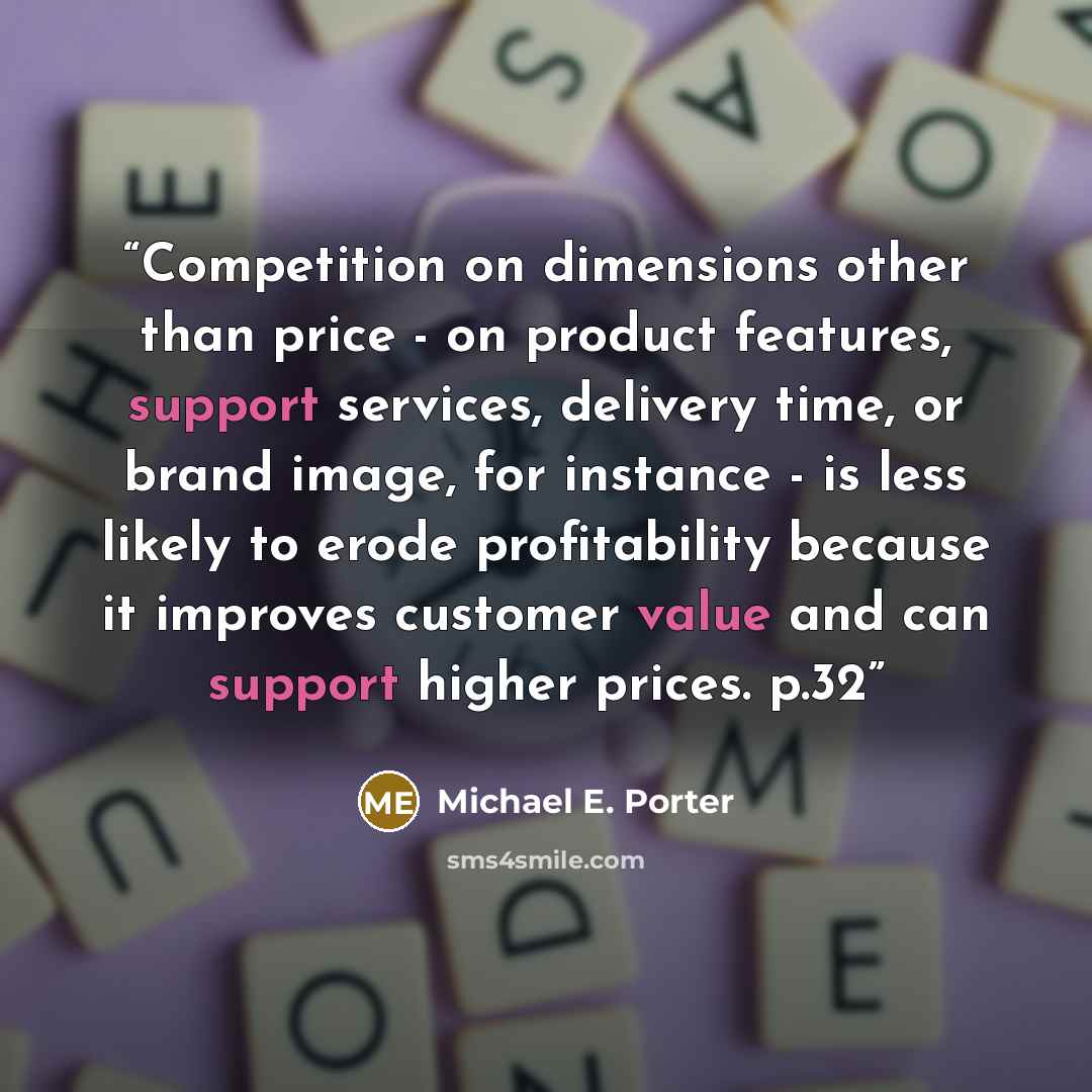 “Competition on dimensions other than price - on product features, support services, delivery time, or brand image, for instance - is less likely to erode profitability because it improves customer value and can support higher prices. p.32” quote by Michael E. Porter